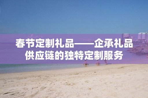 春节定制礼品——企承礼品供应链的独特定制服务